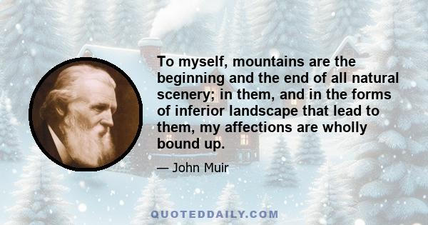 To myself, mountains are the beginning and the end of all natural scenery; in them, and in the forms of inferior landscape that lead to them, my affections are wholly bound up.