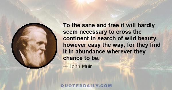 To the sane and free it will hardly seem necessary to cross the continent in search of wild beauty, however easy the way, for they find it in abundance wherever they chance to be.