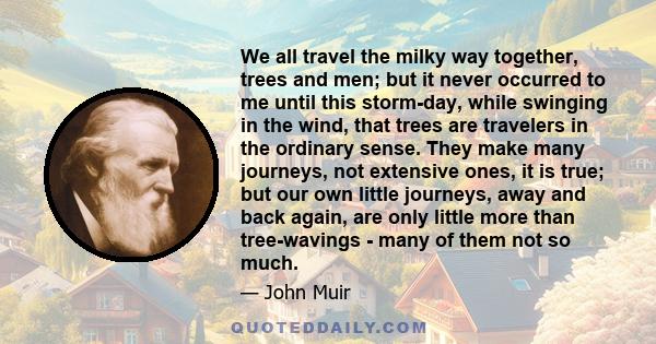 We all travel the milky way together, trees and men; but it never occurred to me until this storm-day, while swinging in the wind, that trees are travelers in the ordinary sense. They make many journeys, not extensive