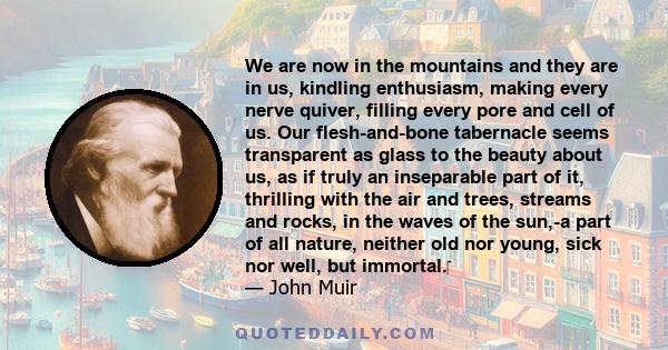 We are now in the mountains and they are in us, kindling enthusiasm, making every nerve quiver, filling every pore and cell of us. Our flesh-and-bone tabernacle seems transparent as glass to the beauty about us, as if