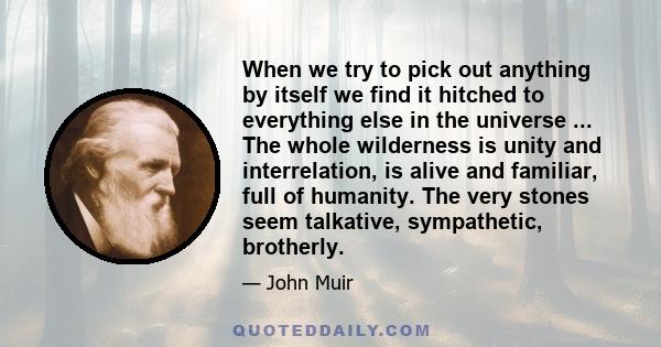 When we try to pick out anything by itself we find it hitched to everything else in the universe ... The whole wilderness is unity and interrelation, is alive and familiar, full of humanity. The very stones seem