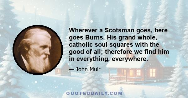 Wherever a Scotsman goes, here goes Burns. His grand whole, catholic soul squares with the good of all; therefore we find him in everything, everywhere.