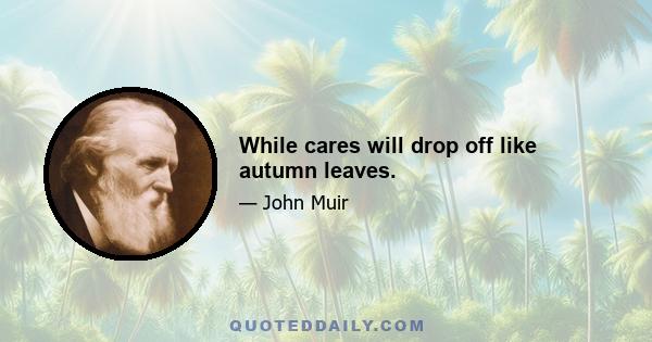 While cares will drop off like autumn leaves.