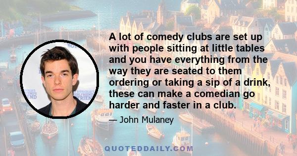 A lot of comedy clubs are set up with people sitting at little tables and you have everything from the way they are seated to them ordering or taking a sip of a drink, these can make a comedian go harder and faster in a 