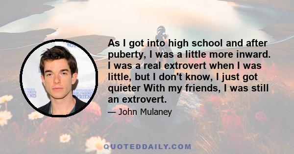 As I got into high school and after puberty, I was a little more inward. I was a real extrovert when I was little, but I don't know, I just got quieter With my friends, I was still an extrovert.