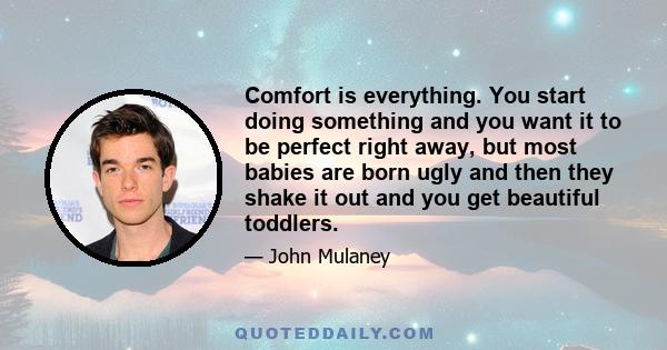 Comfort is everything. You start doing something and you want it to be perfect right away, but most babies are born ugly and then they shake it out and you get beautiful toddlers.