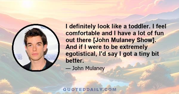 I definitely look like a toddler. I feel comfortable and I have a lot of fun out there [John Mulaney Show]. And if I were to be extremely egotistical, I'd say I got a tiny bit better.