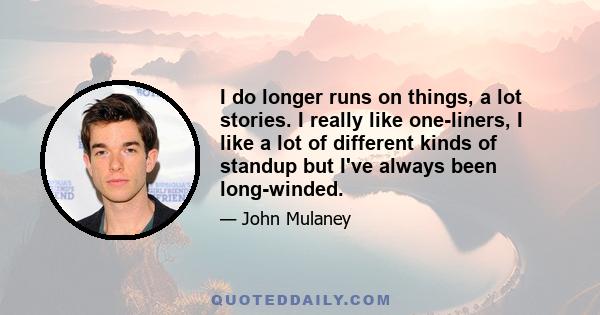 I do longer runs on things, a lot stories. I really like one-liners, I like a lot of different kinds of standup but I've always been long-winded.