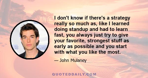 I don't know if there's a strategy really so much as, like I learned doing standup and had to learn fast, you always just try to give your favorite, strongest stuff as early as possible and you start with what you like