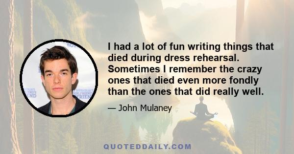 I had a lot of fun writing things that died during dress rehearsal. Sometimes I remember the crazy ones that died even more fondly than the ones that did really well.