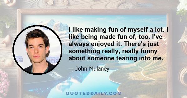 I like making fun of myself a lot. I like being made fun of, too. I've always enjoyed it. There's just something really, really funny about someone tearing into me.