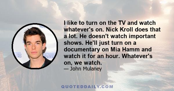 I like to turn on the TV and watch whatever's on. Nick Kroll does that a lot. He doesn't watch important shows. He'll just turn on a documentary on Mia Hamm and watch it for an hour. Whatever's on, we watch.