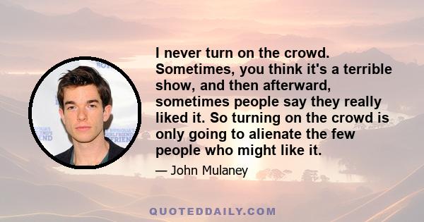 I never turn on the crowd. Sometimes, you think it's a terrible show, and then afterward, sometimes people say they really liked it. So turning on the crowd is only going to alienate the few people who might like it.