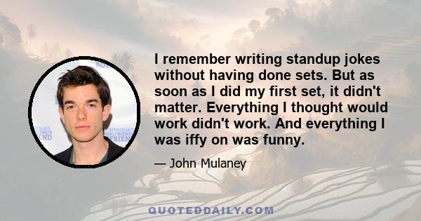 I remember writing standup jokes without having done sets. But as soon as I did my first set, it didn't matter. Everything I thought would work didn't work. And everything I was iffy on was funny.