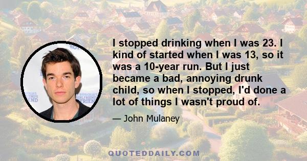 I stopped drinking when I was 23. I kind of started when I was 13, so it was a 10-year run. But I just became a bad, annoying drunk child, so when I stopped, I'd done a lot of things I wasn't proud of.