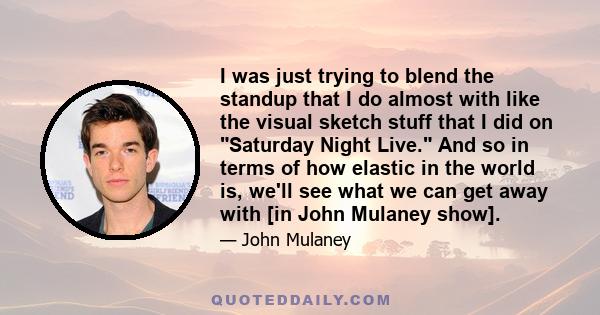 I was just trying to blend the standup that I do almost with like the visual sketch stuff that I did on Saturday Night Live. And so in terms of how elastic in the world is, we'll see what we can get away with [in John