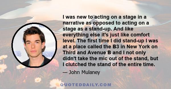 I was new to acting on a stage in a narrative as opposed to acting on a stage as a stand-up. And like everything else it's just like comfort level. The first time I did stand-up I was at a place called the B3 in New