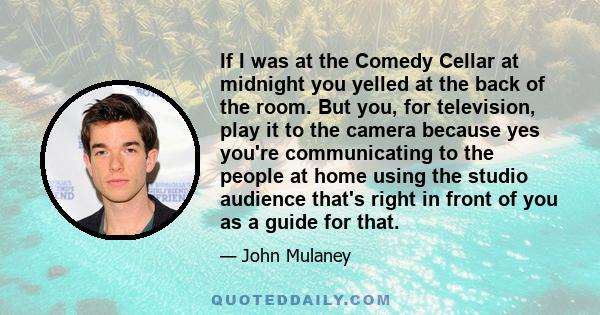 If I was at the Comedy Cellar at midnight you yelled at the back of the room. But you, for television, play it to the camera because yes you're communicating to the people at home using the studio audience that's right