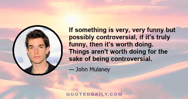 If something is very, very funny but possibly controversial, if it's truly funny, then it's worth doing. Things aren't worth doing for the sake of being controversial.