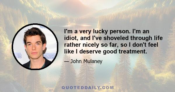 I'm a very lucky person. I'm an idiot, and I've shoveled through life rather nicely so far, so I don't feel like I deserve good treatment.