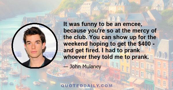 It was funny to be an emcee, because you're so at the mercy of the club. You can show up for the weekend hoping to get the $400 - and get fired. I had to prank whoever they told me to prank.