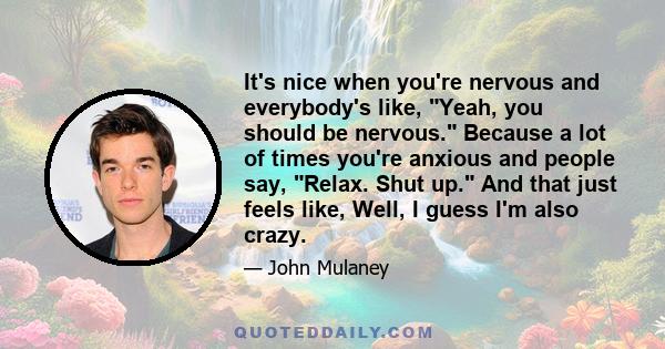 It's nice when you're nervous and everybody's like, Yeah, you should be nervous. Because a lot of times you're anxious and people say, Relax. Shut up. And that just feels like, Well, I guess I'm also crazy.