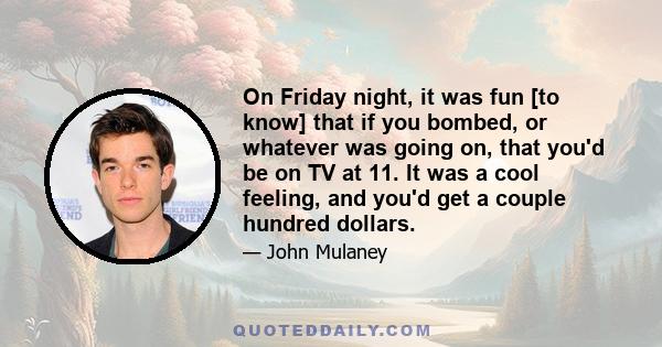 On Friday night, it was fun [to know] that if you bombed, or whatever was going on, that you'd be on TV at 11. It was a cool feeling, and you'd get a couple hundred dollars.