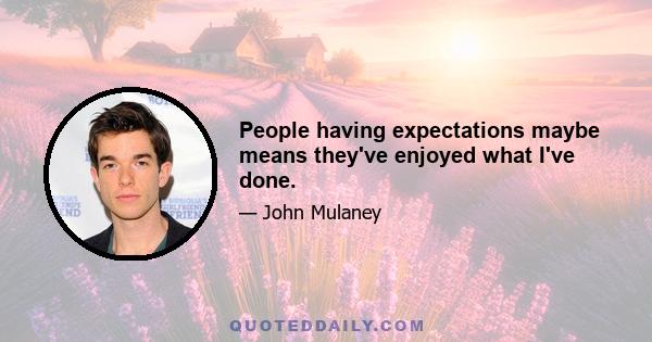 People having expectations maybe means they've enjoyed what I've done.