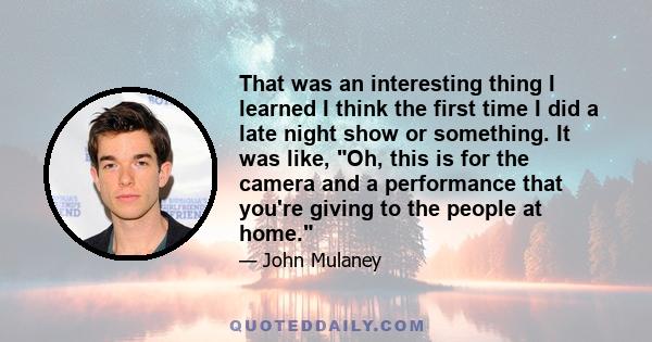 That was an interesting thing I learned I think the first time I did a late night show or something. It was like, Oh, this is for the camera and a performance that you're giving to the people at home.