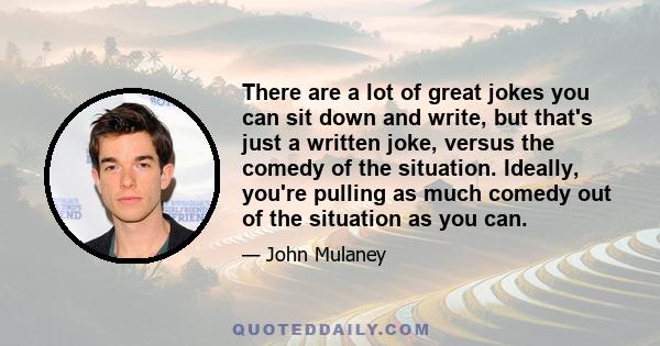 There are a lot of great jokes you can sit down and write, but that's just a written joke, versus the comedy of the situation. Ideally, you're pulling as much comedy out of the situation as you can.