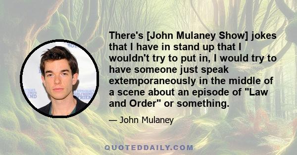 There's [John Mulaney Show] jokes that I have in stand up that I wouldn't try to put in, I would try to have someone just speak extemporaneously in the middle of a scene about an episode of Law and Order or something.