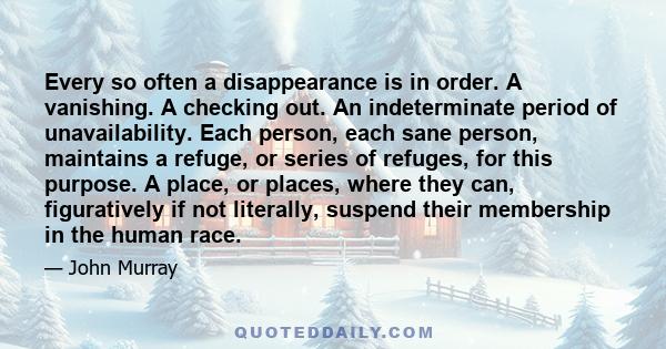 Every so often a disappearance is in order. A vanishing. A checking out. An indeterminate period of unavailability. Each person, each sane person, maintains a refuge, or series of refuges, for this purpose. A place, or