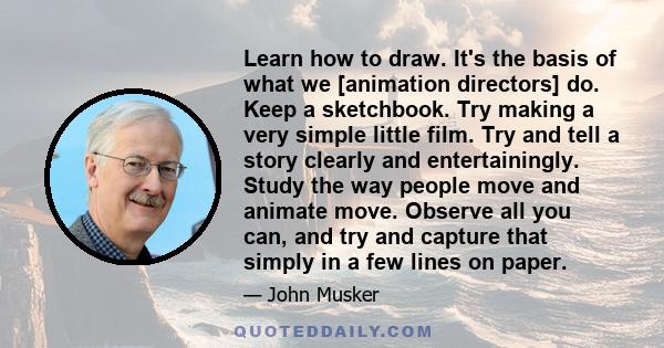 Learn how to draw. It's the basis of what we [animation directors] do. Keep a sketchbook. Try making a very simple little film. Try and tell a story clearly and entertainingly. Study the way people move and animate