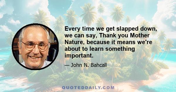 Every time we get slapped down, we can say, Thank you Mother Nature, because it means we're about to learn something important.