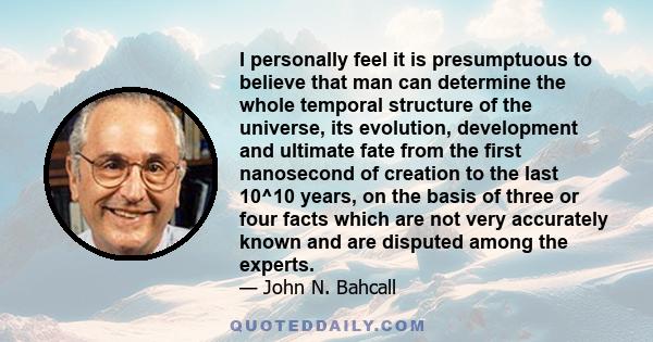 I personally feel it is presumptuous to believe that man can determine the whole temporal structure of the universe, its evolution, development and ultimate fate from the first nanosecond of creation to the last 10^10