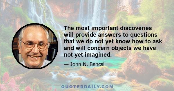 The most important discoveries will provide answers to questions that we do not yet know how to ask and will concern objects we have not yet imagined.