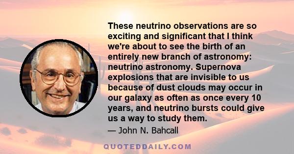 These neutrino observations are so exciting and significant that I think we're about to see the birth of an entirely new branch of astronomy: neutrino astronomy. Supernova explosions that are invisible to us because of