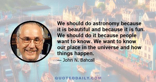 We should do astronomy because it is beautiful and because it is fun. We should do it because people want to know. We want to know our place in the universe and how things happen.