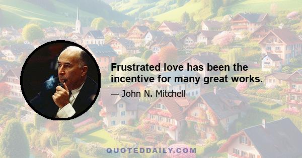 Frustrated love has been the incentive for many great works.