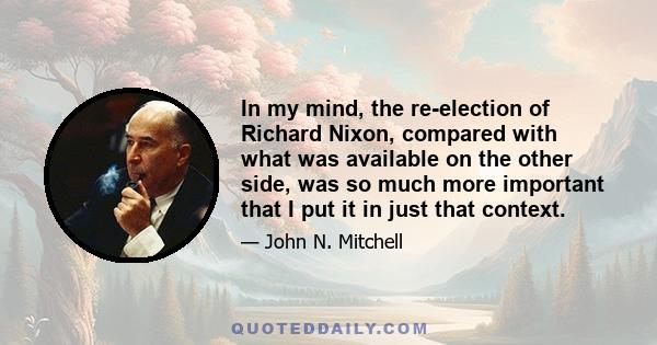 In my mind, the re-election of Richard Nixon, compared with what was available on the other side, was so much more important that I put it in just that context.