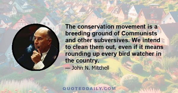 The conservation movement is a breeding ground of Communists and other subversives. We intend to clean them out, even if it means rounding up every bird watcher in the country.