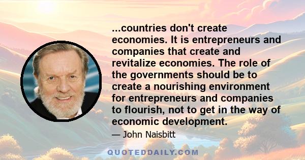 ...countries don't create economies. It is entrepreneurs and companies that create and revitalize economies. The role of the governments should be to create a nourishing environment for entrepreneurs and companies to