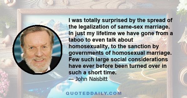 I was totally surprised by the spread of the legalization of same-sex marriage. In just my lifetime we have gone from a taboo to even talk about homosexuality, to the sanction by governments of homosexual marriage. Few