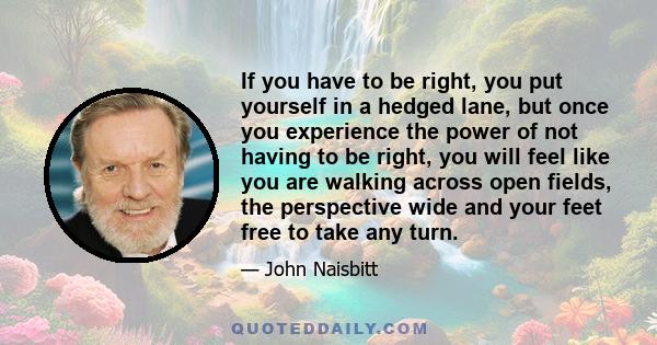 If you have to be right, you put yourself in a hedged lane, but once you experience the power of not having to be right, you will feel like you are walking across open fields, the perspective wide and your feet free to