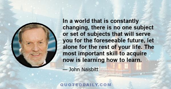 In a world that is constantly changing, there is no one subject or set of subjects that will serve you for the foreseeable future, let alone for the rest of your life. The most important skill to acquire now is learning 