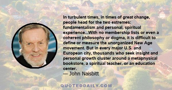 In turbulent times, in times of great change, people head for the two extremes: fundamentalism and personal, spiritual experience...With no membership lists or even a coherent philosophy or dogma, it is difficult to