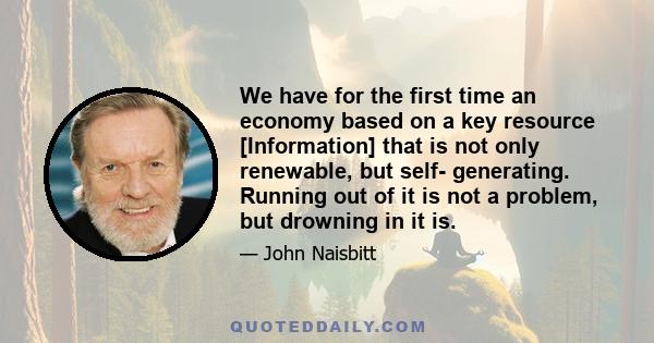 We have for the first time an economy based on a key resource [Information] that is not only renewable, but self- generating. Running out of it is not a problem, but drowning in it is.