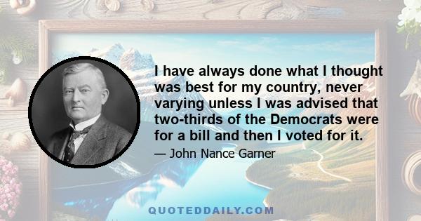 I have always done what I thought was best for my country, never varying unless I was advised that two-thirds of the Democrats were for a bill and then I voted for it.