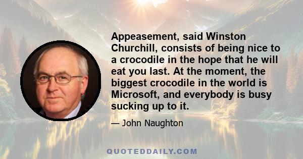 Appeasement, said Winston Churchill, consists of being nice to a crocodile in the hope that he will eat you last. At the moment, the biggest crocodile in the world is Microsoft, and everybody is busy sucking up to it.