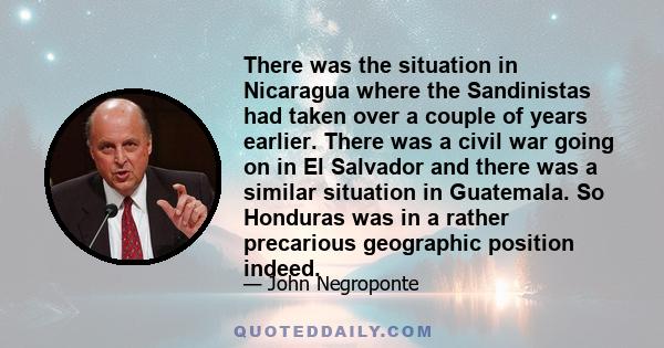 There was the situation in Nicaragua where the Sandinistas had taken over a couple of years earlier. There was a civil war going on in El Salvador and there was a similar situation in Guatemala. So Honduras was in a